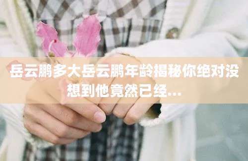 岳云鹏多大岳云鹏年龄揭秘你绝对没想到他竟然已经...