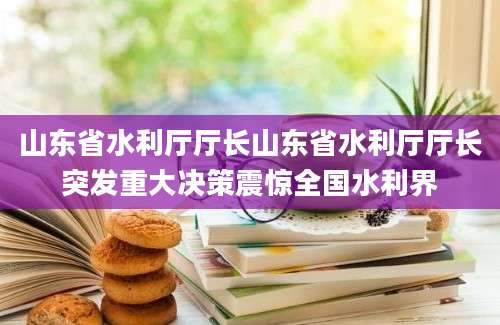 山东省水利厅厅长山东省水利厅厅长突发重大决策震惊全国水利界