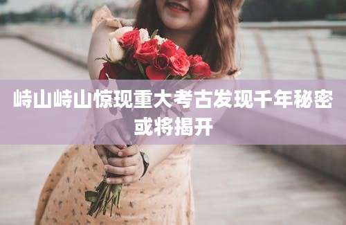 峙山峙山惊现重大考古发现千年秘密或将揭开
