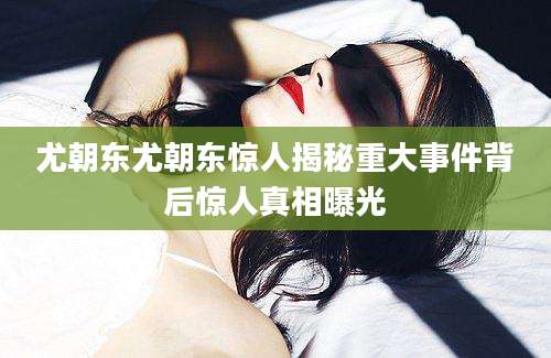 尤朝东尤朝东惊人揭秘重大事件背后惊人真相曝光