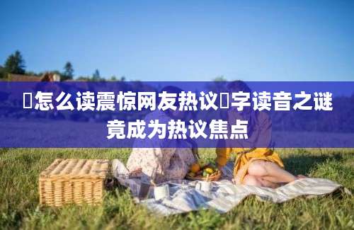 岃怎么读震惊网友热议岃字读音之谜竟成为热议焦点
