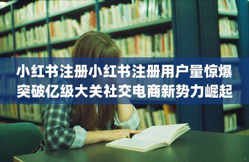 小红书注册小红书注册用户量惊爆突破亿级大关社交电商新势力崛起