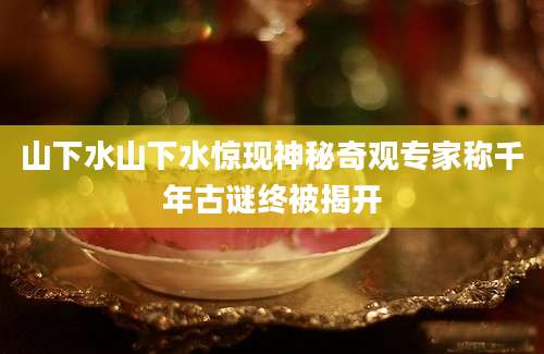 山下水山下水惊现神秘奇观专家称千年古谜终被揭开