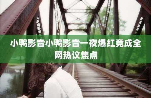小鸭影音小鸭影音一夜爆红竟成全网热议焦点