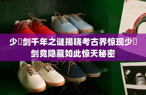 少虡剑千年之谜揭晓考古界惊现少虡剑竟隐藏如此惊天秘密