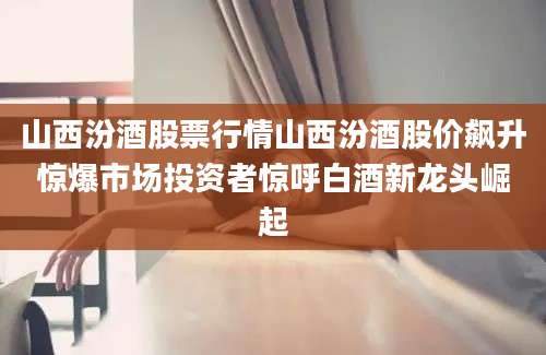 山西汾酒股票行情山西汾酒股价飙升惊爆市场投资者惊呼白酒新龙头崛起