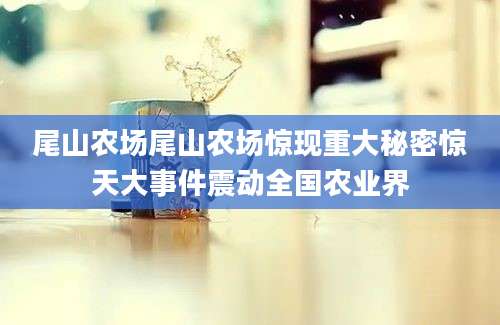 尾山农场尾山农场惊现重大秘密惊天大事件震动全国农业界