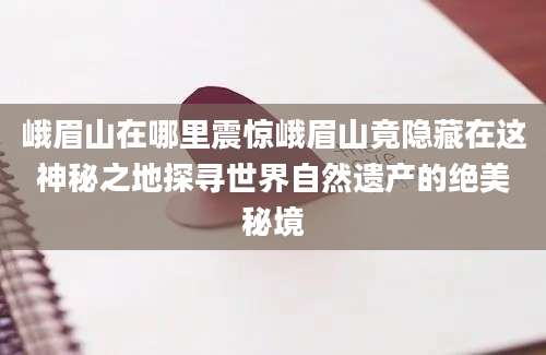 峨眉山在哪里震惊峨眉山竟隐藏在这神秘之地探寻世界自然遗产的绝美秘境