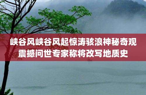 峡谷风峡谷风起惊涛骇浪神秘奇观震撼问世专家称将改写地质史