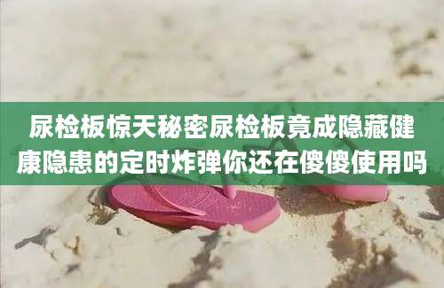 尿检板惊天秘密尿检板竟成隐藏健康隐患的定时炸弹你还在傻傻使用吗