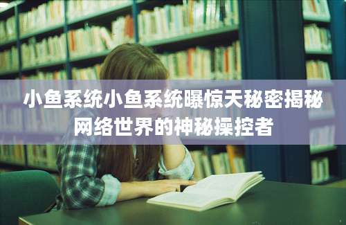 小鱼系统小鱼系统曝惊天秘密揭秘网络世界的神秘操控者