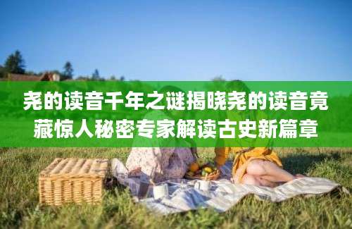 尧的读音千年之谜揭晓尧的读音竟藏惊人秘密专家解读古史新篇章