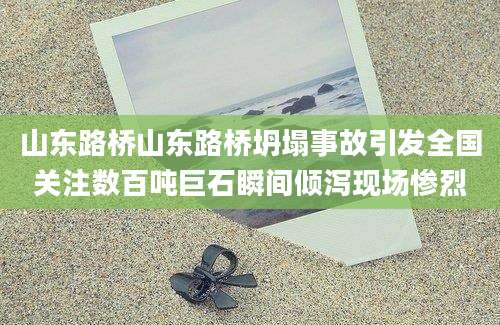 山东路桥山东路桥坍塌事故引发全国关注数百吨巨石瞬间倾泻现场惨烈