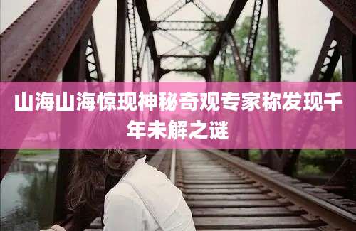 山海山海惊现神秘奇观专家称发现千年未解之谜