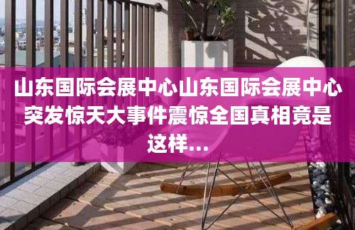 山东国际会展中心山东国际会展中心突发惊天大事件震惊全国真相竟是这样...