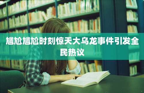 尴尬尴尬时刻惊天大乌龙事件引发全民热议