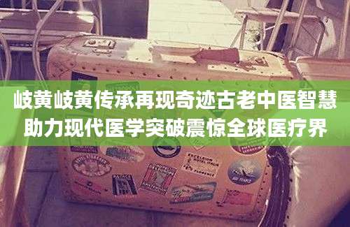 岐黄岐黄传承再现奇迹古老中医智慧助力现代医学突破震惊全球医疗界