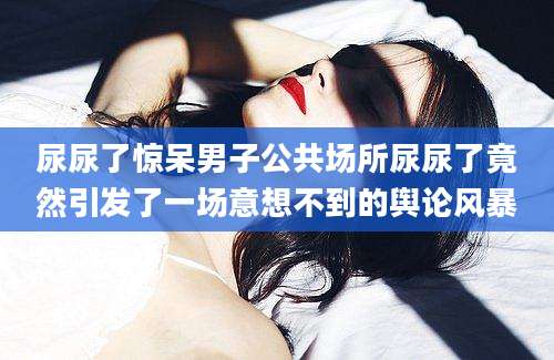 尿尿了惊呆男子公共场所尿尿了竟然引发了一场意想不到的舆论风暴