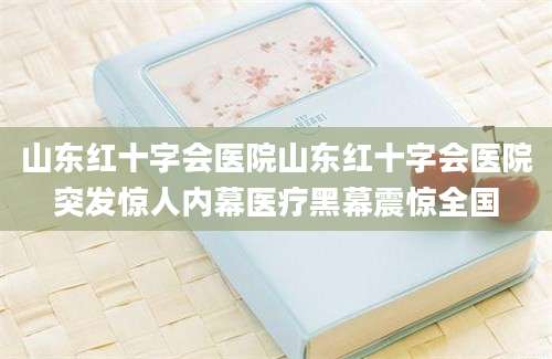 山东红十字会医院山东红十字会医院突发惊人内幕医疗黑幕震惊全国