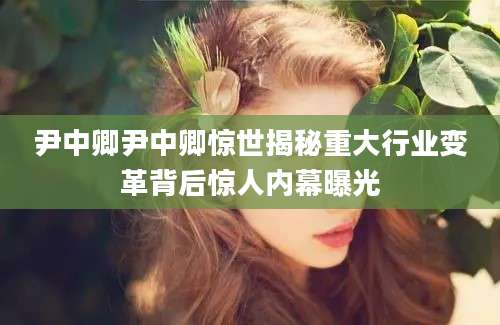 尹中卿尹中卿惊世揭秘重大行业变革背后惊人内幕曝光
