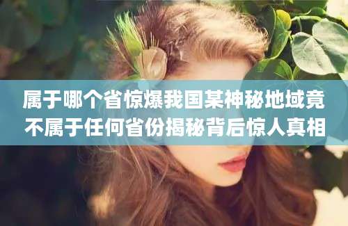 属于哪个省惊爆我国某神秘地域竟不属于任何省份揭秘背后惊人真相