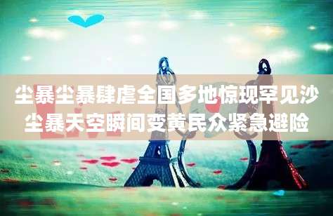 尘暴尘暴肆虐全国多地惊现罕见沙尘暴天空瞬间变黄民众紧急避险