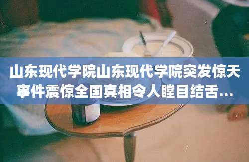 山东现代学院山东现代学院突发惊天事件震惊全国真相令人瞠目结舌...