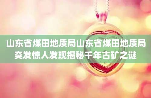 山东省煤田地质局山东省煤田地质局突发惊人发现揭秘千年古矿之谜