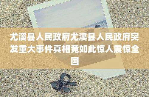 尤溪县人民政府尤溪县人民政府突发重大事件真相竟如此惊人震惊全国