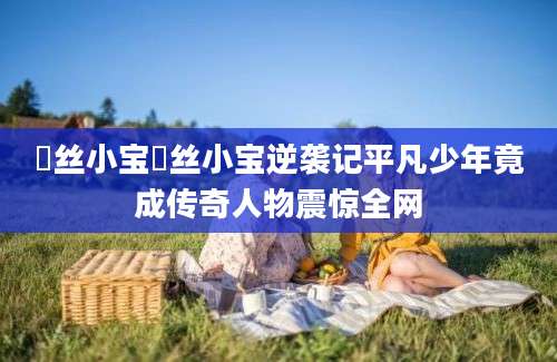 屌丝小宝屌丝小宝逆袭记平凡少年竟成传奇人物震惊全网