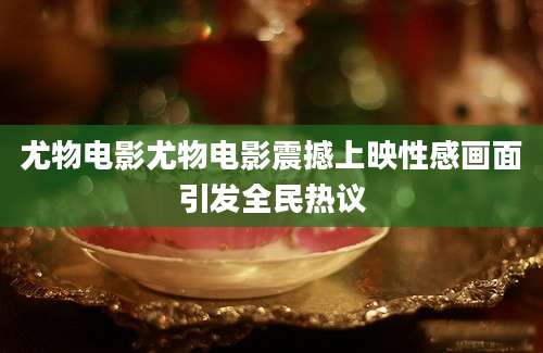 尤物电影尤物电影震撼上映性感画面引发全民热议