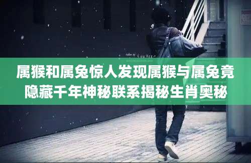 属猴和属兔惊人发现属猴与属兔竟隐藏千年神秘联系揭秘生肖奥秘