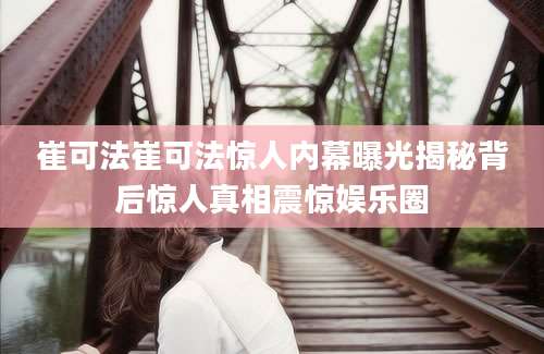 崔可法崔可法惊人内幕曝光揭秘背后惊人真相震惊娱乐圈