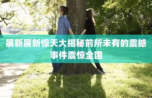 展新展新惊天大揭秘前所未有的震撼事件震惊全国