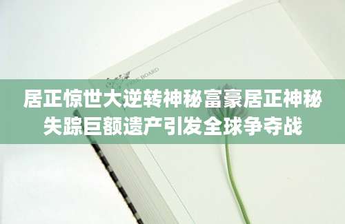 居正惊世大逆转神秘富豪居正神秘失踪巨额遗产引发全球争夺战