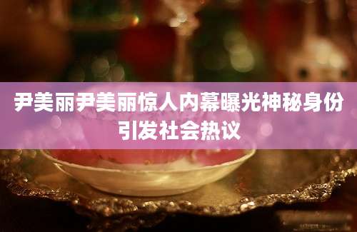 尹美丽尹美丽惊人内幕曝光神秘身份引发社会热议