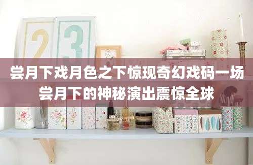 尝月下戏月色之下惊现奇幻戏码一场尝月下的神秘演出震惊全球
