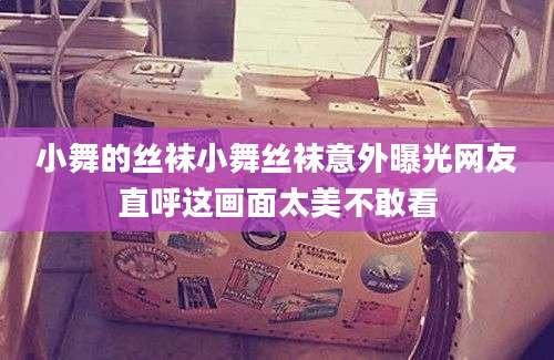 小舞的丝袜小舞丝袜意外曝光网友直呼这画面太美不敢看