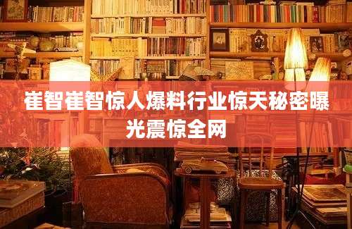 崔智崔智惊人爆料行业惊天秘密曝光震惊全网