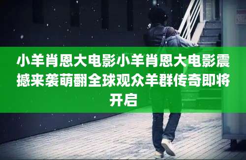 小羊肖恩大电影小羊肖恩大电影震撼来袭萌翻全球观众羊群传奇即将开启