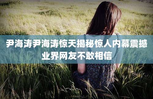尹海涛尹海涛惊天揭秘惊人内幕震撼业界网友不敢相信