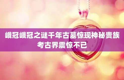 峨冠峨冠之谜千年古墓惊现神秘贵族考古界震惊不已