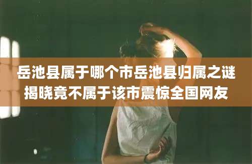 岳池县属于哪个市岳池县归属之谜揭晓竟不属于该市震惊全国网友