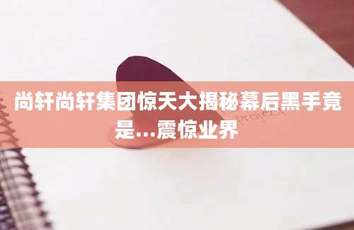 尚轩尚轩集团惊天大揭秘幕后黑手竟是...震惊业界
