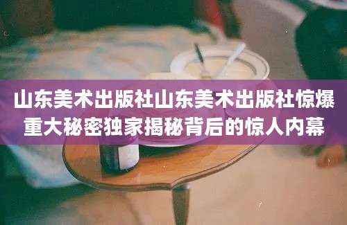 山东美术出版社山东美术出版社惊爆重大秘密独家揭秘背后的惊人内幕
