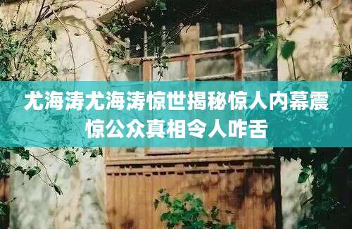 尤海涛尤海涛惊世揭秘惊人内幕震惊公众真相令人咋舌