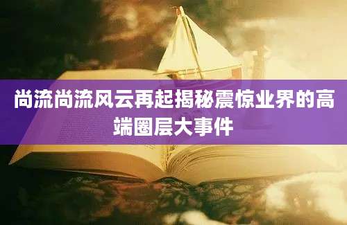 尚流尚流风云再起揭秘震惊业界的高端圈层大事件