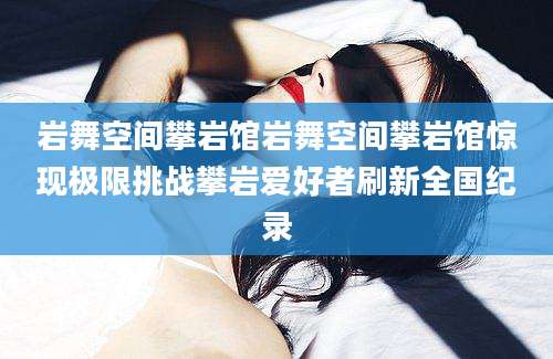 岩舞空间攀岩馆岩舞空间攀岩馆惊现极限挑战攀岩爱好者刷新全国纪录