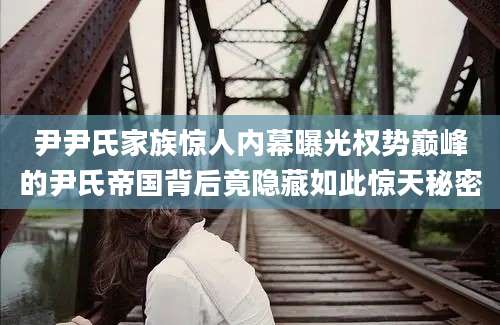 尹尹氏家族惊人内幕曝光权势巅峰的尹氏帝国背后竟隐藏如此惊天秘密