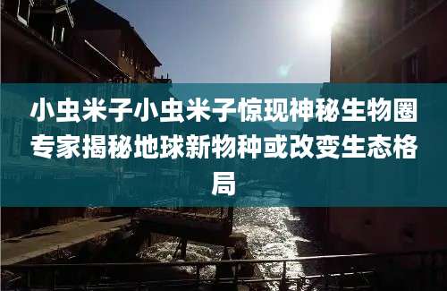 小虫米子小虫米子惊现神秘生物圈专家揭秘地球新物种或改变生态格局